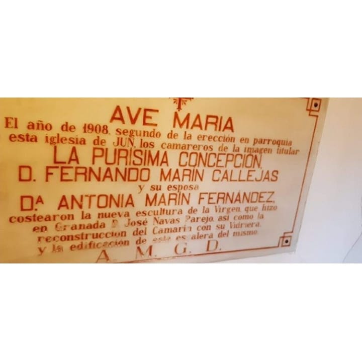 AVE MARÍA. El año de 1908, segundo de la erección en parroquia de esta iglesia de JUN, los camareros de la imagen titular LA PURÍSIMA CONCEPCIÓN, D. FERNANDO MARÍN CALLEJAS y su esposa Dª. ANTONIA MARÍN FERNÁNDEZ costearon la nueva escultura de la Virgen, que hizo en Granada D. José Navas Parejo, así como la reconstrucción del Camarín con su Vidriera y la edificación de esta escalera del mismo. A. M. G. D.